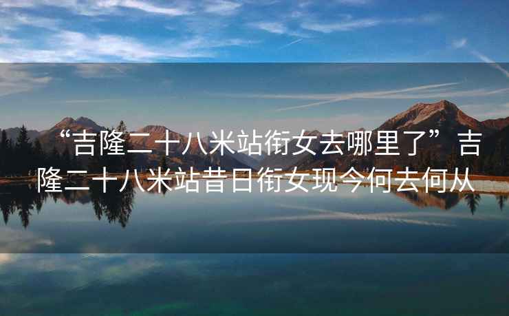 “吉隆二十八米站銜女去哪里了”吉隆二十八米站昔日銜女現(xiàn)今何去何從