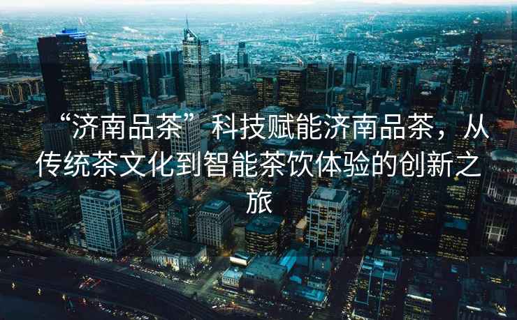 “濟(jì)南品茶”科技賦能濟(jì)南品茶，從傳統(tǒng)茶文化到智能茶飲體驗(yàn)的創(chuàng)新之旅