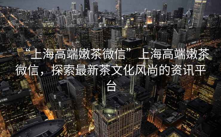 “上海高端嫩茶微信”上海高端嫩茶微信，探索最新茶文化風(fēng)尚的資訊平臺(tái)