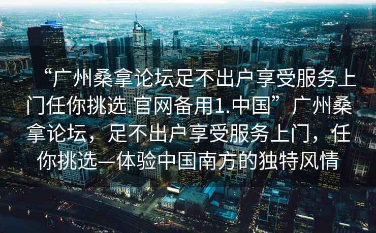 “廣州桑拿論壇足不出戶享受服務(wù)上門任你挑選.官網(wǎng)備用1.中國”廣州桑拿論壇，足不出戶享受服務(wù)上門，任你挑選—體驗中國南方的獨特風(fēng)情