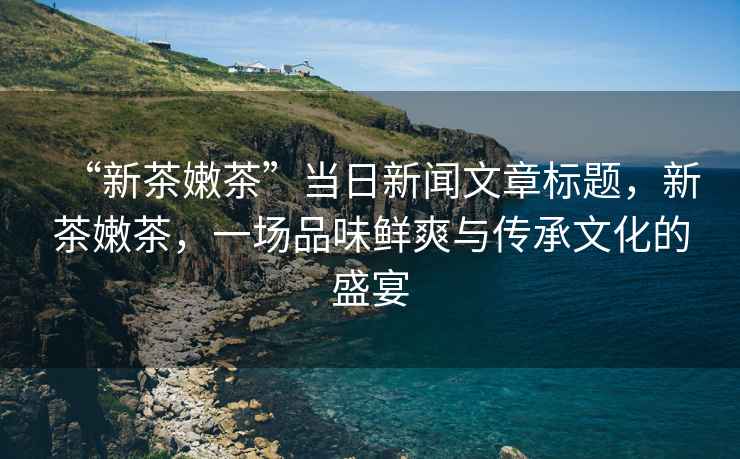 “新茶嫩茶”當日新聞文章標題，新茶嫩茶，一場品味鮮爽與傳承文化的盛宴
