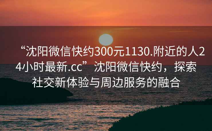 “沈陽微信快約300元1130.附近的人24小時最新.cc”沈陽微信快約，探索社交新體驗與周邊服務(wù)的融合