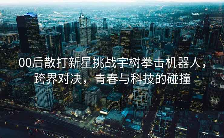 00后散打新星挑戰(zhàn)宇樹拳擊機(jī)器人，跨界對決，青春與科技的碰撞