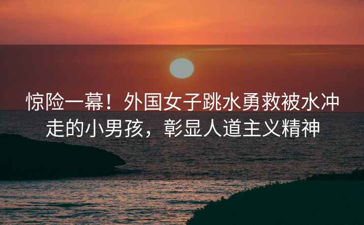 驚險(xiǎn)一幕！外國女子跳水勇救被水沖走的小男孩，彰顯人道主義精神