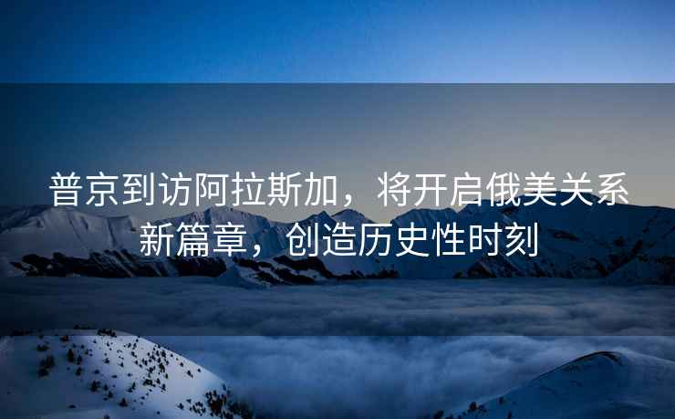普京到訪阿拉斯加，將開啟俄美關系新篇章，創(chuàng)造歷史性時刻