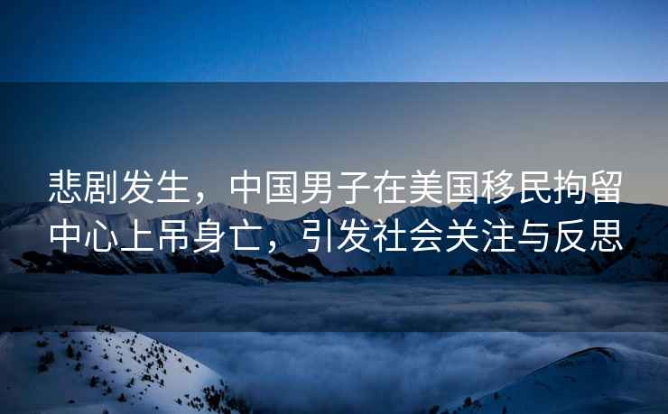 悲劇發(fā)生，中國(guó)男子在美國(guó)移民拘留中心上吊身亡，引發(fā)社會(huì)關(guān)注與反思