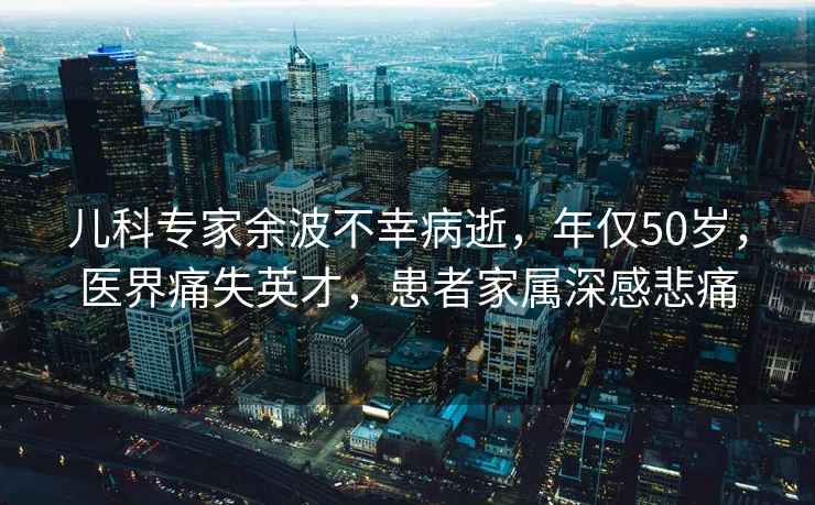 兒科專家余波不幸病逝，年僅50歲，醫(yī)界痛失英才，患者家屬深感悲痛