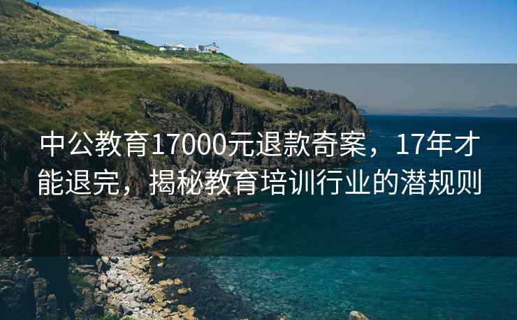 中公教育17000元退款奇案，17年才能退完，揭秘教育培訓(xùn)行業(yè)的潛規(guī)則