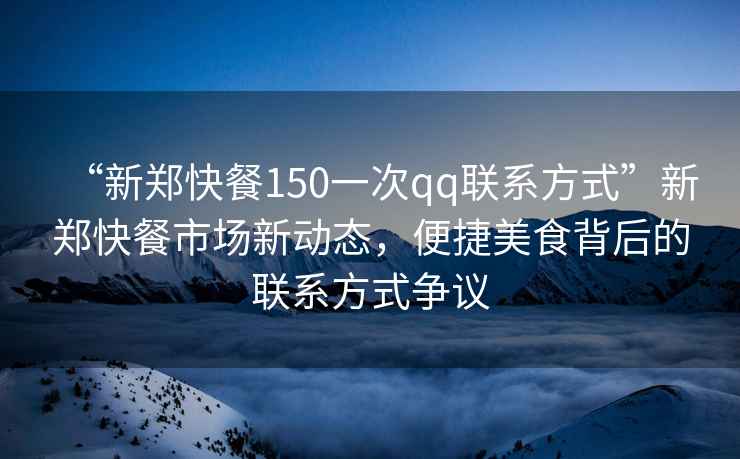 “新鄭快餐150一次qq聯系方式”新鄭快餐市場新動態(tài)，便捷美食背后的聯系方式爭議