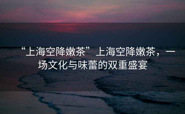 “上海空降嫩茶”上?？战的鄄?，一場(chǎng)文化與味蕾的雙重盛宴