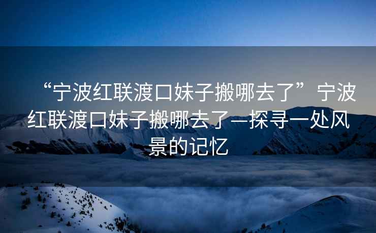 “寧波紅聯(lián)渡口妹子搬哪去了”寧波紅聯(lián)渡口妹子搬哪去了—探尋一處風(fēng)景的記憶