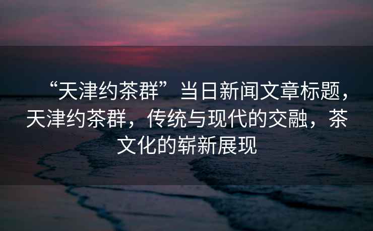 “天津約茶群”當(dāng)日新聞文章標(biāo)題，天津約茶群，傳統(tǒng)與現(xiàn)代的交融，茶文化的嶄新展現(xiàn)