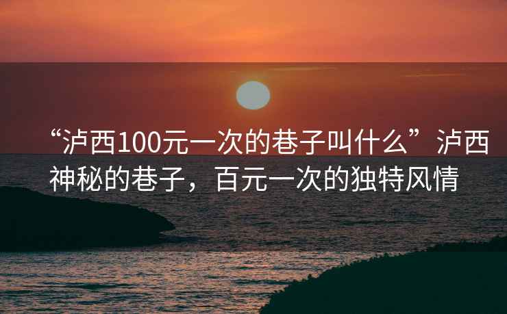 “瀘西100元一次的巷子叫什么”瀘西神秘的巷子，百元一次的獨(dú)特風(fēng)情