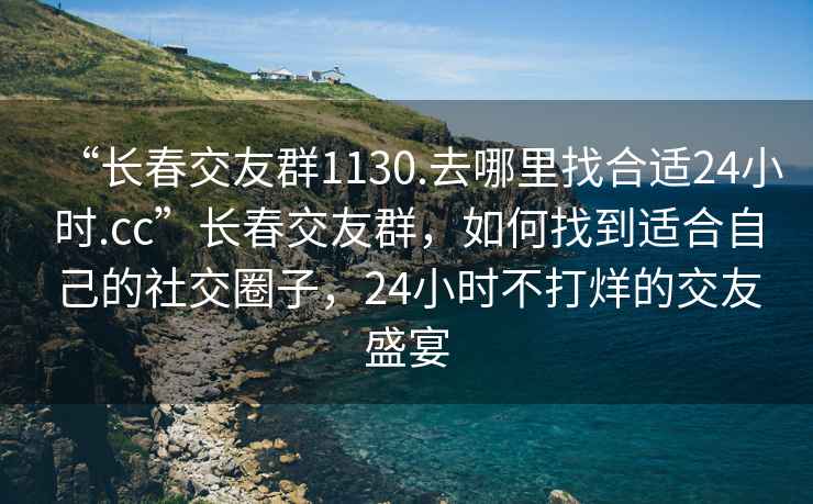“長春交友群1130.去哪里找合適24小時(shí).cc”長春交友群，如何找到適合自己的社交圈子，24小時(shí)不打烊的交友盛宴