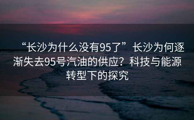 “長沙為什么沒有95了”長沙為何逐漸失去95號(hào)汽油的供應(yīng)？科技與能源轉(zhuǎn)型下的探究