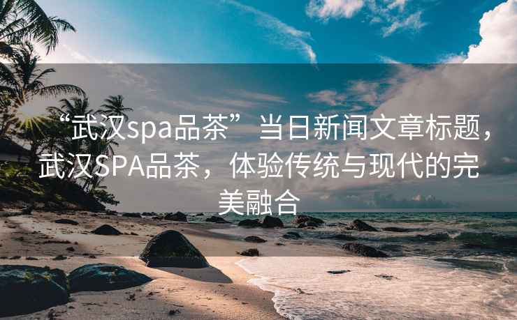 “武漢spa品茶”當日新聞文章標題，武漢SPA品茶，體驗傳統(tǒng)與現(xiàn)代的完美融合
