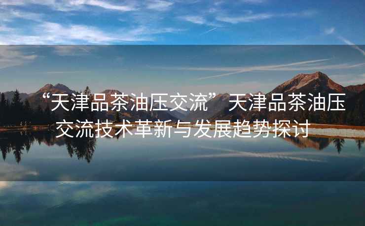 “天津品茶油壓交流”天津品茶油壓交流技術(shù)革新與發(fā)展趨勢探討