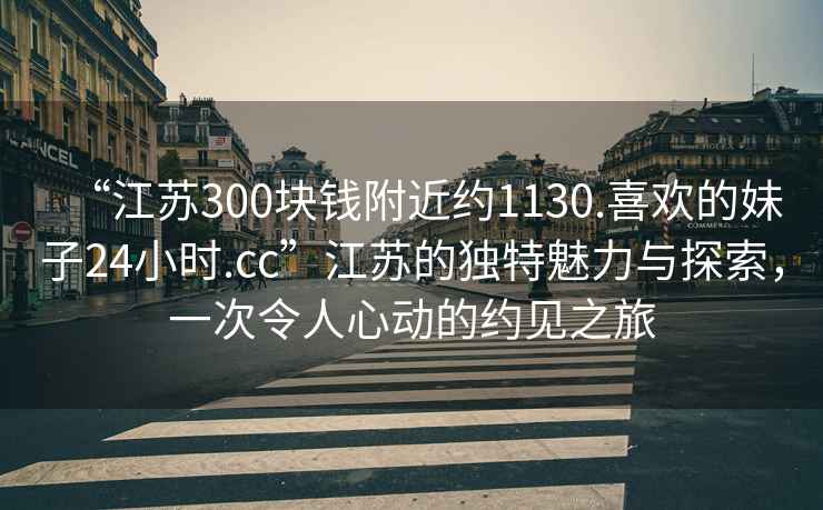“江蘇300塊錢附近約1130.喜歡的妹子24小時.cc”江蘇的獨特魅力與探索，一次令人心動的約見之旅