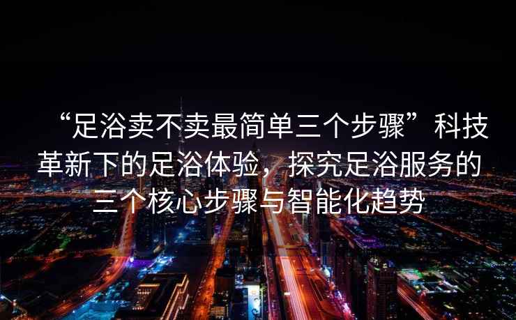 “足浴賣不賣最簡(jiǎn)單三個(gè)步驟”科技革新下的足浴體驗(yàn)，探究足浴服務(wù)的三個(gè)核心步驟與智能化趨勢(shì)