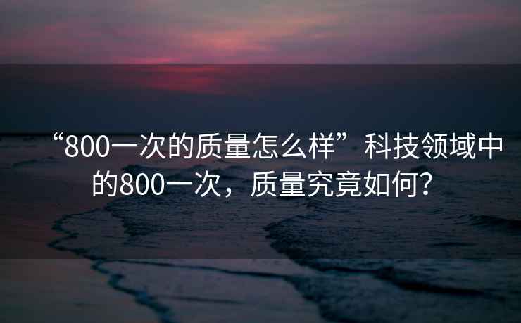 “800一次的質(zhì)量怎么樣”科技領(lǐng)域中的800一次，質(zhì)量究竟如何？
