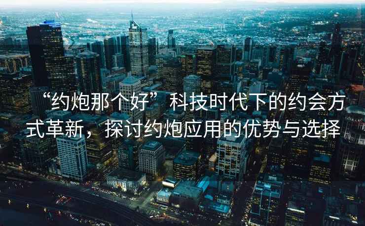 “約炮那個(gè)好”科技時(shí)代下的約會(huì)方式革新，探討約炮應(yīng)用的優(yōu)勢與選擇