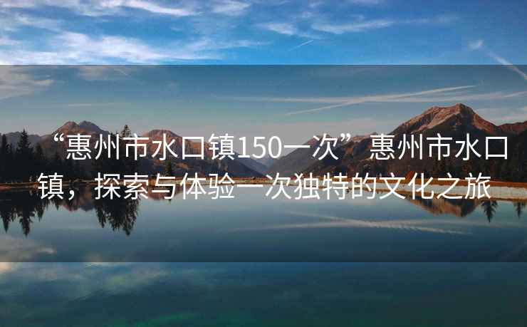“惠州市水口鎮(zhèn)150一次”惠州市水口鎮(zhèn)，探索與體驗(yàn)一次獨(dú)特的文化之旅