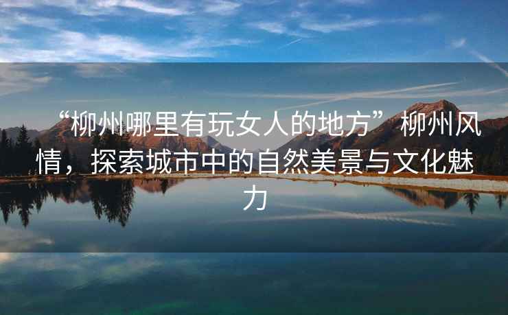 “柳州哪里有玩女人的地方”柳州風情，探索城市中的自然美景與文化魅力