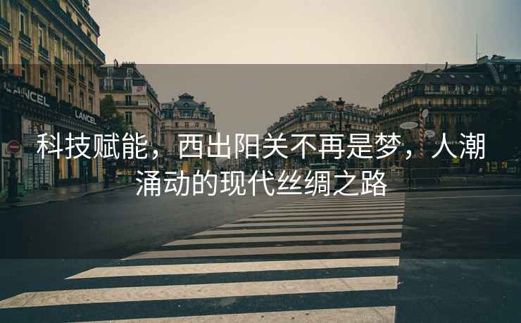 科技賦能，西出陽關(guān)不再是夢，人潮涌動的現(xiàn)代絲綢之路