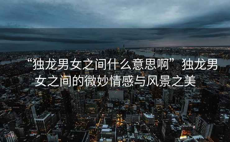 “獨(dú)龍男女之間什么意思啊”獨(dú)龍男女之間的微妙情感與風(fēng)景之美