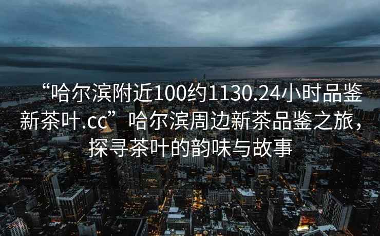 “哈爾濱附近100約1130.24小時品鑒新茶葉.cc”哈爾濱周邊新茶品鑒之旅，探尋茶葉的韻味與故事