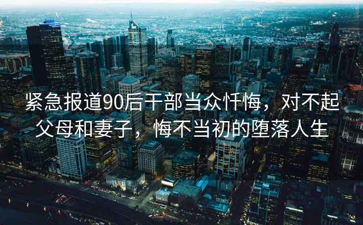 緊急報道90后干部當(dāng)眾懺悔，對不起父母和妻子，悔不當(dāng)初的墮落人生