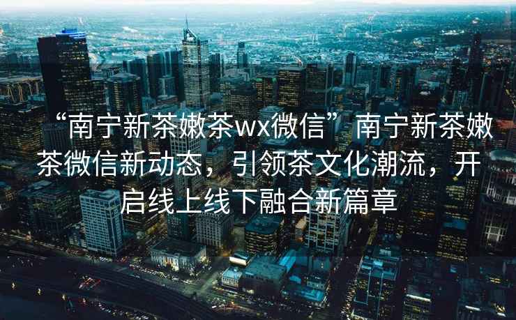 “南寧新茶嫩茶wx微信”南寧新茶嫩茶微信新動(dòng)態(tài)，引領(lǐng)茶文化潮流，開(kāi)啟線上線下融合新篇章