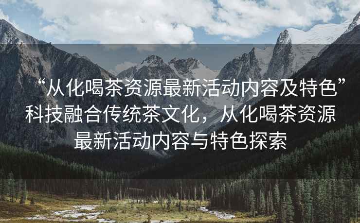 “從化喝茶資源最新活動(dòng)內(nèi)容及特色”科技融合傳統(tǒng)茶文化，從化喝茶資源最新活動(dòng)內(nèi)容與特色探索