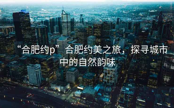“合肥約p”合肥約美之旅，探尋城市中的自然韻味