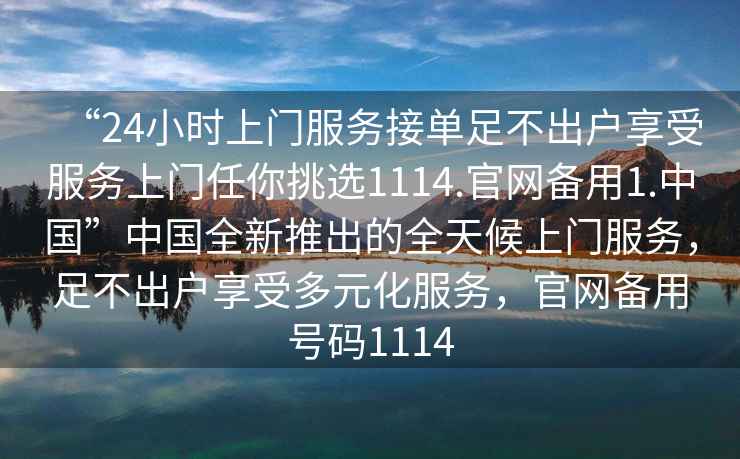 “24小時(shí)上門服務(wù)接單足不出戶享受服務(wù)上門任你挑選1114.官網(wǎng)備用1.中國(guó)”中國(guó)全新推出的全天候上門服務(wù)，足不出戶享受多元化服務(wù)，官網(wǎng)備用號(hào)碼1114