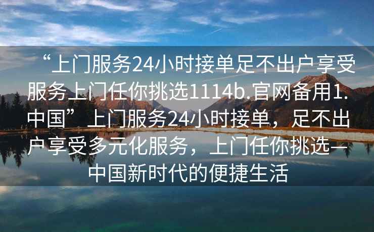 “上門服務(wù)24小時接單足不出戶享受服務(wù)上門任你挑選1114b.官網(wǎng)備用1.中國”上門服務(wù)24小時接單，足不出戶享受多元化服務(wù)，上門任你挑選—中國新時代的便捷生活
