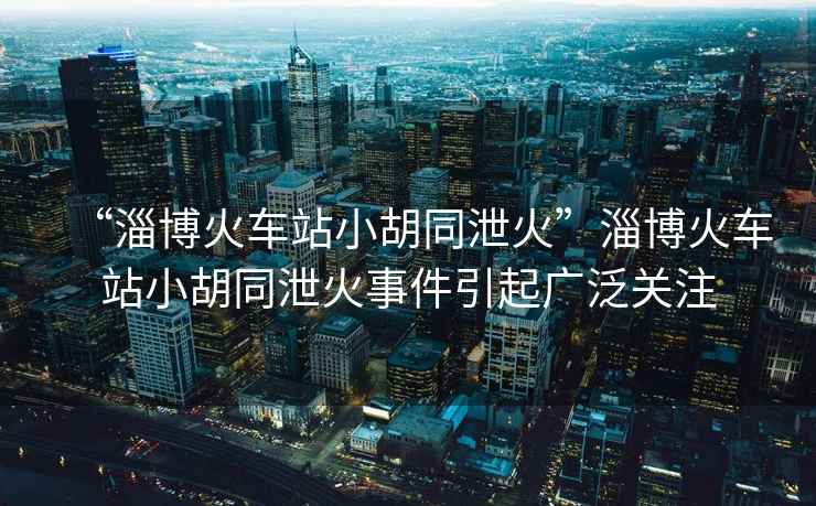 “淄博火車站小胡同泄火”淄博火車站小胡同泄火事件引起廣泛關(guān)注