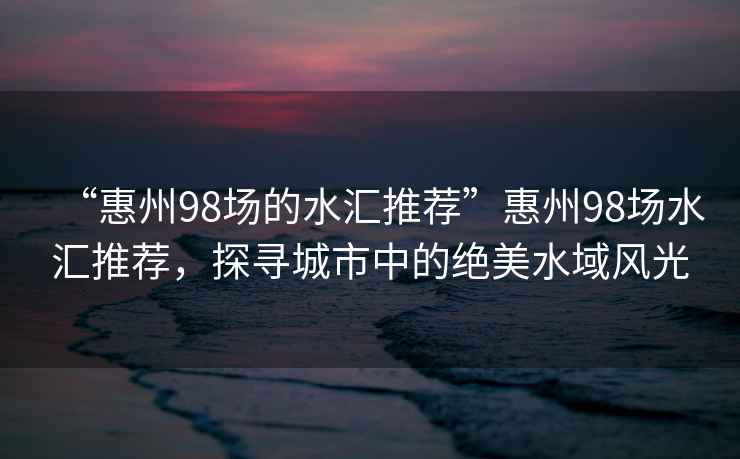 “惠州98場的水匯推薦”惠州98場水匯推薦，探尋城市中的絕美水域風光