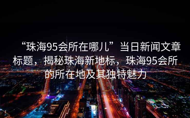 “珠海95會(huì)所在哪兒”當(dāng)日新聞文章標(biāo)題，揭秘珠海新地標(biāo)，珠海95會(huì)所的所在地及其獨(dú)特魅力