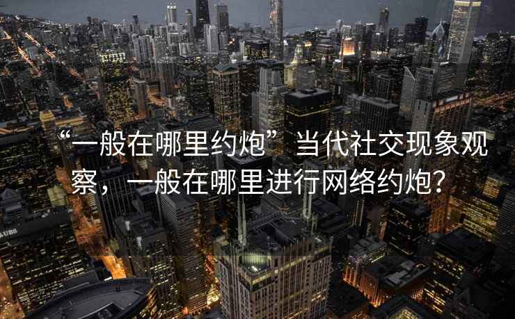 “一般在哪里約炮”當(dāng)代社交現(xiàn)象觀察，一般在哪里進(jìn)行網(wǎng)絡(luò)約炮？