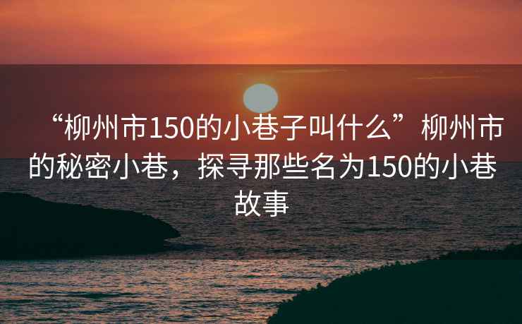 “柳州市150的小巷子叫什么”柳州市的秘密小巷，探尋那些名為150的小巷故事
