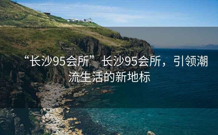 “長(zhǎng)沙95會(huì)所”長(zhǎng)沙95會(huì)所，引領(lǐng)潮流生活的新地標(biāo)