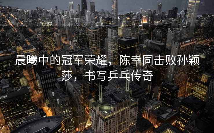 晨曦中的冠軍榮耀，陳幸同擊敗孫穎莎，書寫乒乓傳奇
