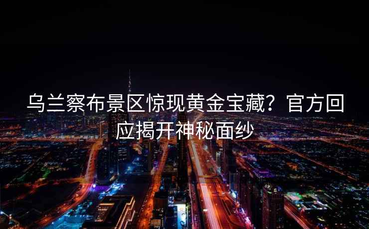 烏蘭察布景區(qū)驚現(xiàn)黃金寶藏？官方回應(yīng)揭開神秘面紗