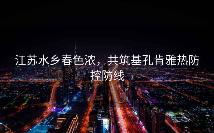 江蘇水鄉(xiāng)春色濃，共筑基孔肯雅熱防控防線