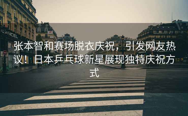 張本智和賽場(chǎng)脫衣慶祝，引發(fā)網(wǎng)友熱議！日本乒乓球新星展現(xiàn)獨(dú)特慶祝方式