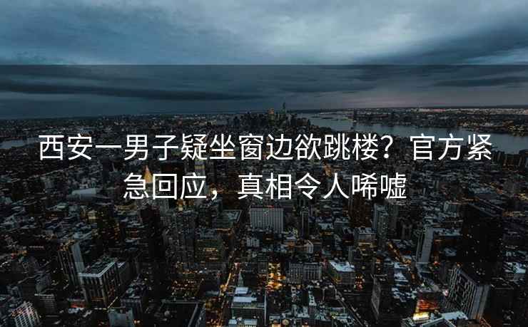 西安一男子疑坐窗邊欲跳樓？官方緊急回應(yīng)，真相令人唏噓