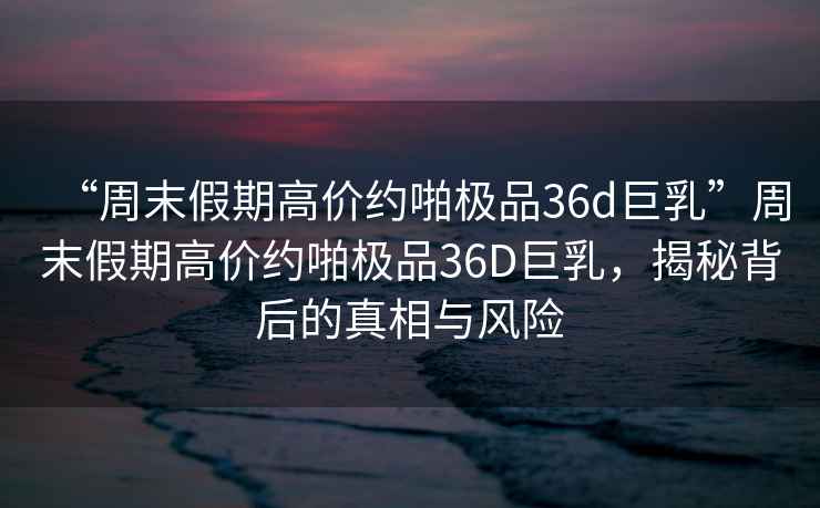 “周末假期高價約啪極品36d巨乳”周末假期高價約啪極品36D巨乳，揭秘背后的真相與風險