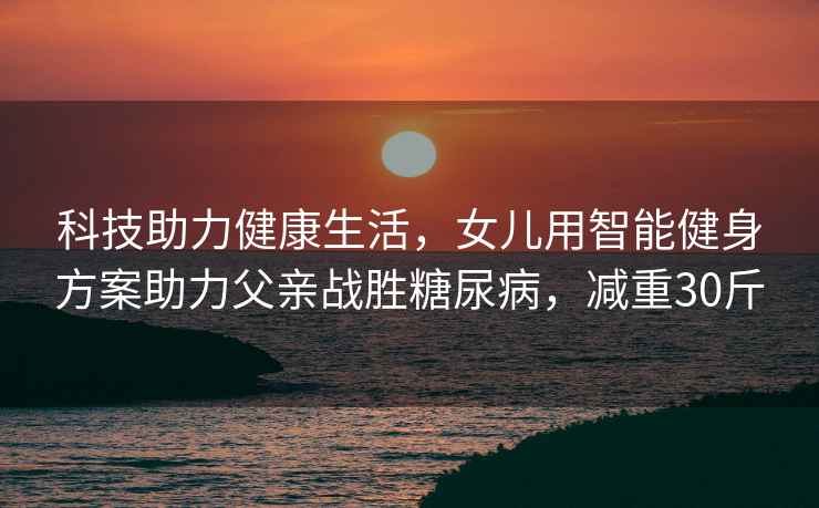 科技助力健康生活，女兒用智能健身方案助力父親戰(zhàn)勝糖尿病，減重30斤
