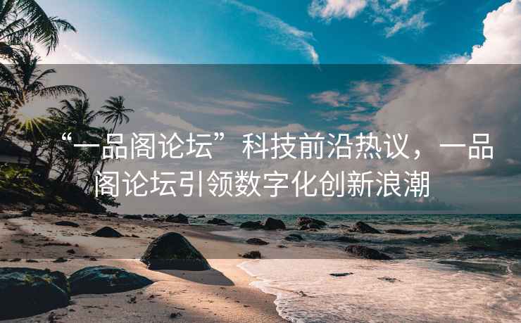“一品閣論壇”科技前沿?zé)嶙h，一品閣論壇引領(lǐng)數(shù)字化創(chuàng)新浪潮